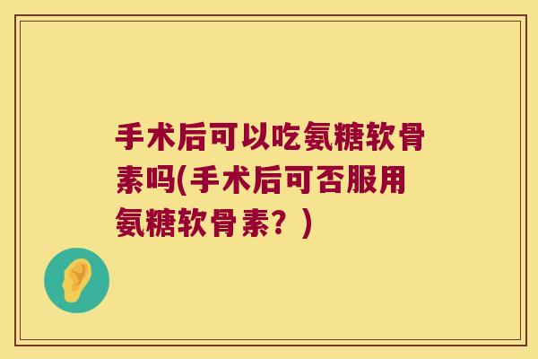 手术后可以吃氨糖软骨素吗(手术后可否服用氨糖软骨素?)