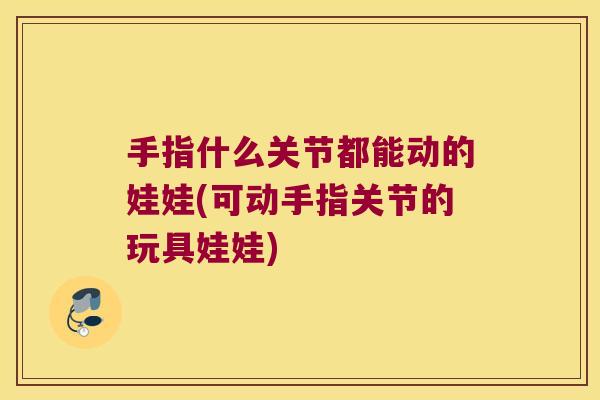 手指什么关节都能动的娃娃(可动手指关节的玩具娃娃)