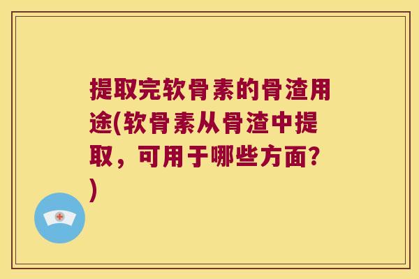 提取完软骨素的骨渣用途(软骨素从骨渣中提取,可用于哪些方面?)