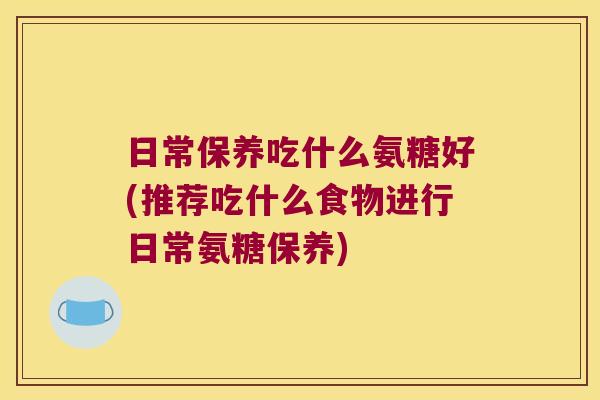 日常保养吃什么氨糖好(推荐吃什么食物进行日常氨糖保养)