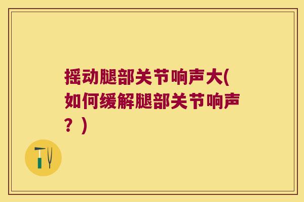 摇动腿部关节响声大(如何缓解腿部关节响声?)