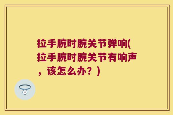 拉手腕时腕关节弹响(拉手腕时腕关节有响声,该怎么办?)