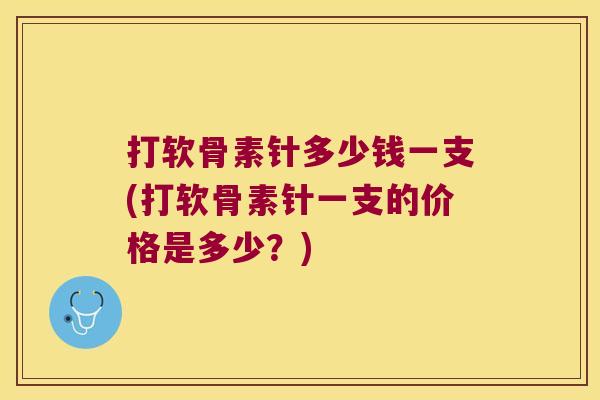 打软骨素针多少钱一支(打软骨素针一支的价格是多少?)