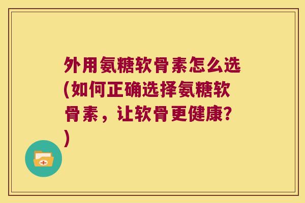 外用氨糖软骨素怎么选(如何正确选择氨糖软骨素,让软骨更健康?) 外用氨糖软骨素怎么选(如何正确选择氨糖软骨素,让软骨更健康?)