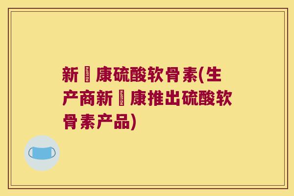 新洷康硫酸软骨素(生产商新洷康推出硫酸软骨素产品)