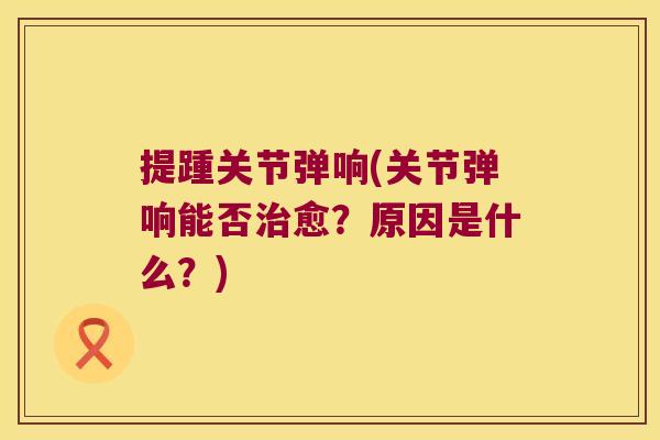 提踵关节弹响(关节弹响能否治愈?原因是什么?)