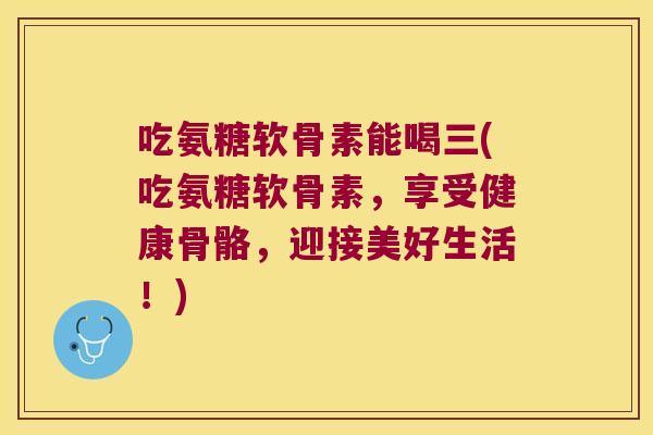 吃氨糖软骨素能喝三(吃氨糖软骨素,享受健康骨骼,迎接美好生活!)