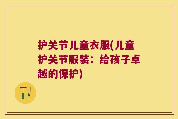 护关节儿童衣服(儿童护关节服装:给孩子卓越的保护)