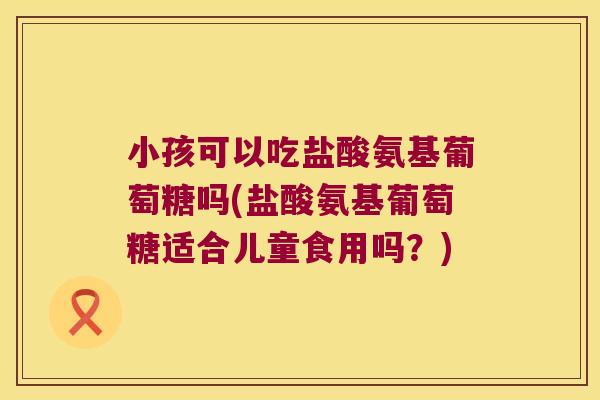 小孩可以吃盐酸氨基葡萄糖吗(盐酸氨基葡萄糖适合儿童食用吗?)