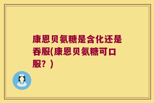 康恩贝氨糖是含化还是吞服(康恩贝氨糖可口服?)