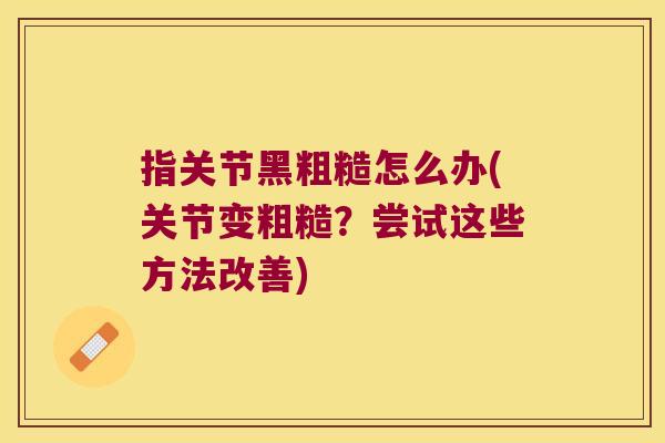 指关节黑粗糙怎么办(关节变粗糙?尝试这些方法改善)