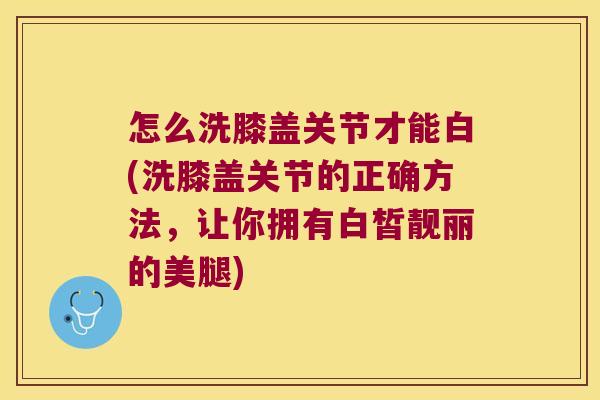 怎么洗膝盖关节才能白(洗膝盖关节的正确方法,让你拥有白皙靓丽的美腿)
