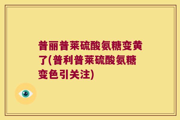 普丽普莱硫酸氨糖变黄了(普利普莱硫酸氨糖变色引关注)