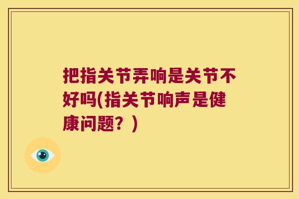 把指关节弄响是关节不好吗(指关节响声是健康问题?)