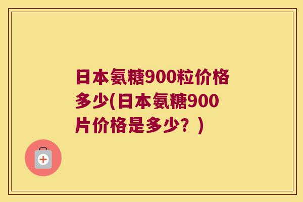 日本氨糖900粒价格多少(日本氨糖900片价格是多少?) 日本氨糖900粒价格多少(日本氨糖900片价格是多少?)