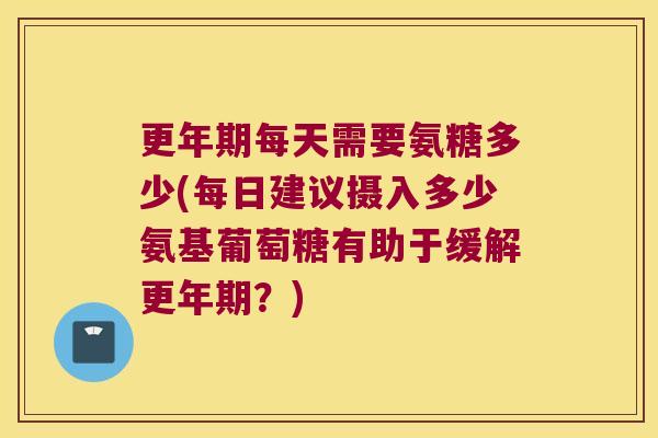 更年期每天需要氨糖多少(每日建议摄入多少氨基葡萄糖有助于缓解更年期?)