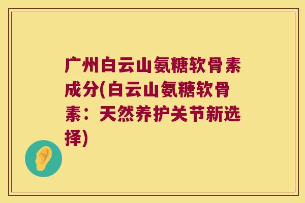 广州白云山氨糖软骨素成分(白云山氨糖软骨素:天然养护关节新选择)