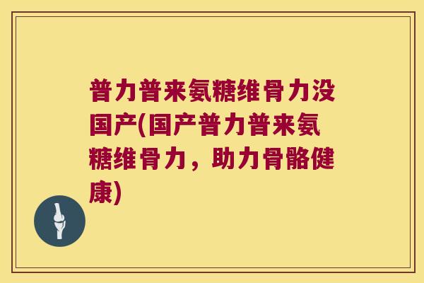 普力普来氨糖维骨力没国产(国产普力普来氨糖维骨力,助力骨骼健康)
