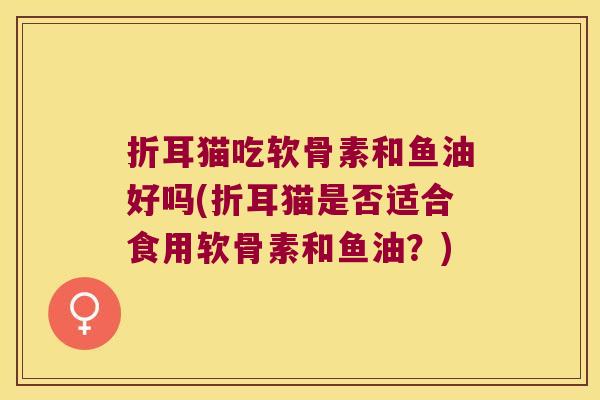 折耳猫吃软骨素和鱼油好吗(折耳猫是否适合食用软骨素和鱼油?) 折耳猫吃软骨素和鱼油好吗(折耳猫是否适合食用软骨素和鱼油?)