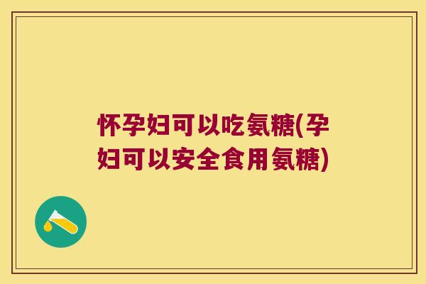 怀孕妇可以吃氨糖(孕妇可以安全食用氨糖)