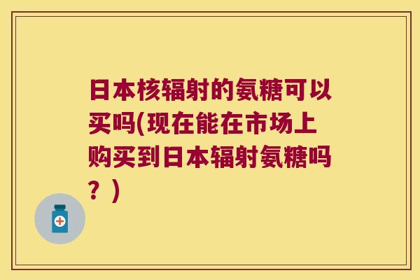 日本核辐射的氨糖可以买吗(现在能在市场上购买到日本辐射氨糖吗?)
