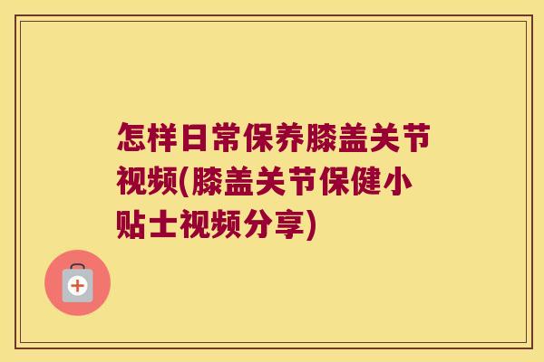 怎样日常保养膝盖关节视频(膝盖关节保健小贴士视频分享)