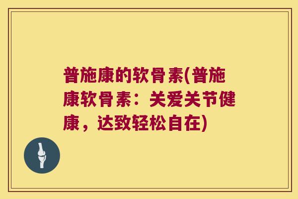 普施康的软骨素(普施康软骨素：关爱关节健康，达致轻松自在)