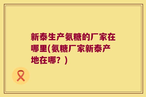 新泰生产氨糖的厂家在哪里(氨糖厂家新泰产地在哪?)