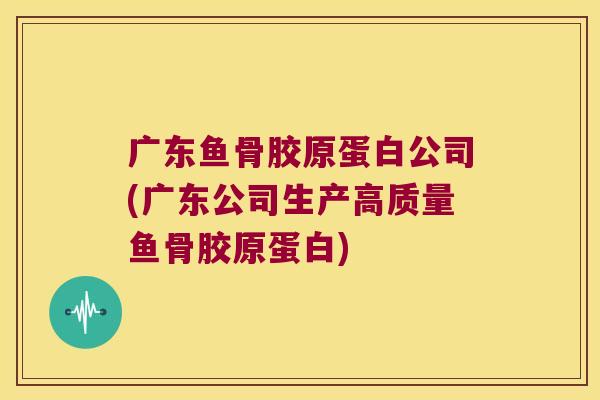 广东鱼骨胶原蛋白公司(广东公司生产高质量鱼骨胶原蛋白)