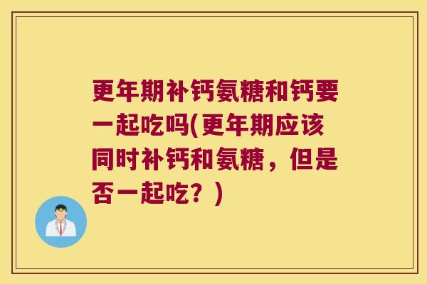 更年期补钙氨糖和钙要一起吃吗(更年期应该同时补钙和氨糖,但是否一起吃?)