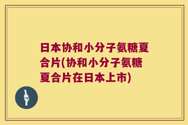日本协和小分子氨糖夏合片(协和小分子氨糖夏合片在日本上市)