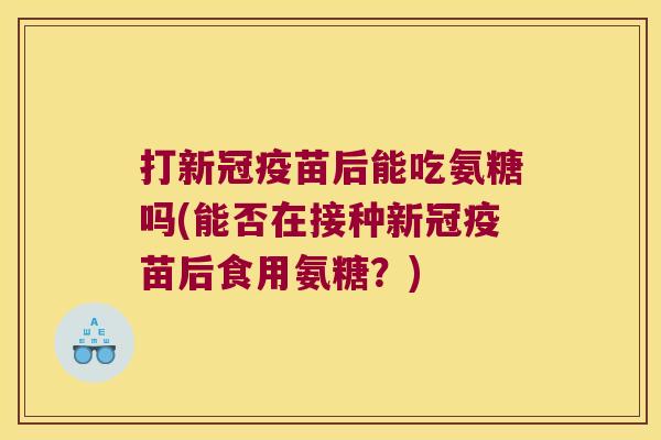 打新冠疫苗后能吃氨糖吗(能否在接种新冠疫苗后食用氨糖?)
