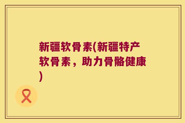 新疆软骨素(新疆特产软骨素,助力骨骼健康)
