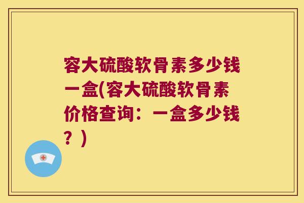 容大硫酸软骨素多少钱一盒(容大硫酸软骨素价格查询:一盒多少钱?)