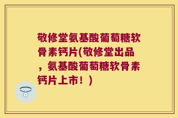 敬修堂氨基酸葡萄糖软骨素钙片(敬修堂出品,氨基酸葡萄糖软骨素钙片上市!)