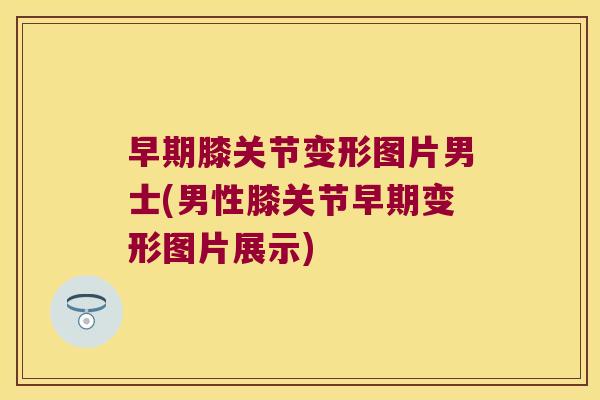 早期膝关节变形图片男士(男性膝关节早期变形图片展示)