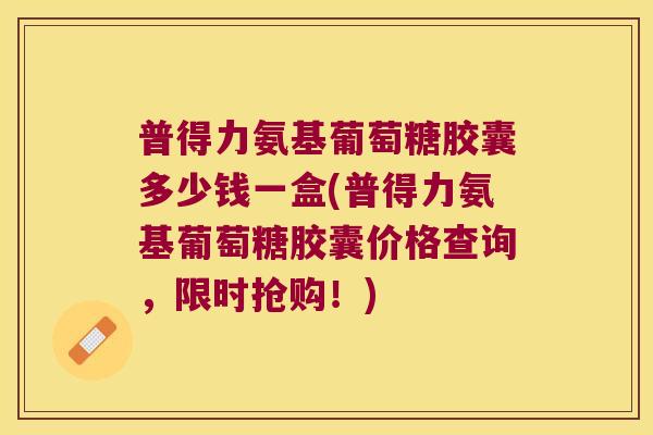 普得力氨基葡萄糖胶囊多少钱一盒(普得力氨基葡萄糖胶囊价格查询,限时抢购!)