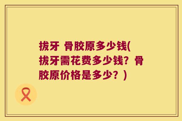 拔牙 骨胶原多少钱(拔牙需花费多少钱?骨胶原价格是多少?)