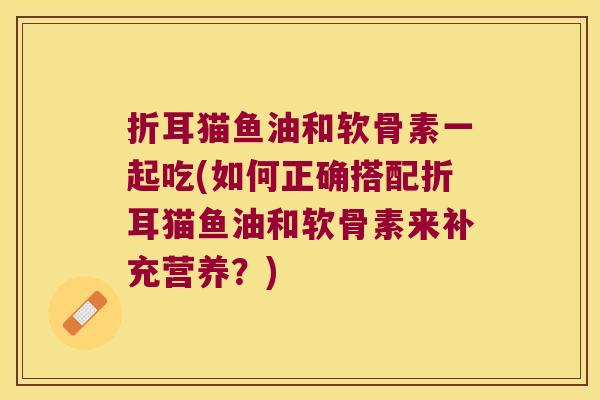 折耳猫鱼油和软骨素一起吃(如何正确搭配折耳猫鱼油和软骨素来补充营养?)
