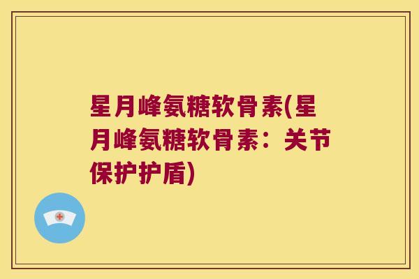 星月峰氨糖软骨素(星月峰氨糖软骨素:关节保护护盾)