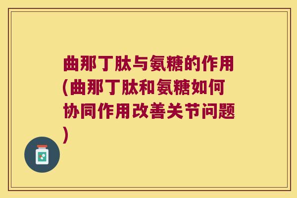 曲那丁肽与氨糖的作用(曲那丁肽和氨糖如何协同作用改善关节问题)