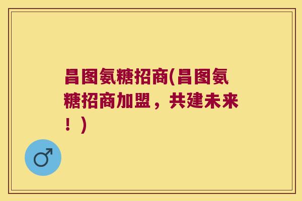 昌图氨糖招商(昌图氨糖招商加盟,共建未来!)