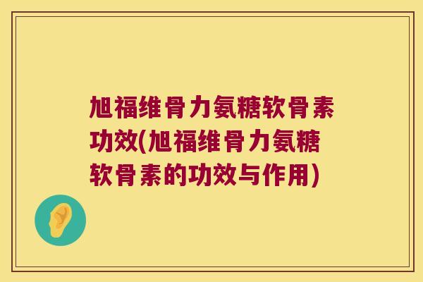 旭福维骨力氨糖软骨素功效(旭福维骨力氨糖软骨素的功效与作用)