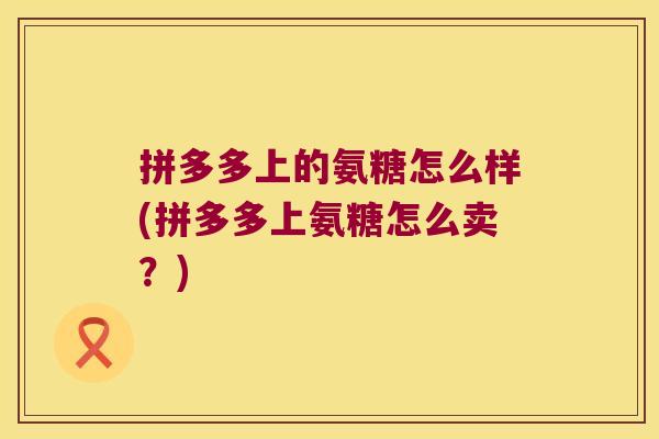 拼多多上的氨糖怎么样(拼多多上氨糖怎么卖?)