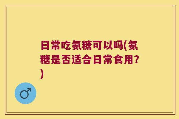日常吃氨糖可以吗(氨糖是否适合日常食用?)