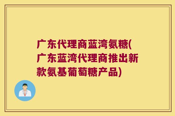 广东代理商蓝湾氨糖(广东蓝湾代理商推出新款氨基葡萄糖产品)