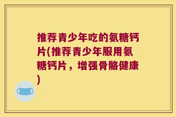 推荐青少年吃的氨糖钙片(推荐青少年服用氨糖钙片,增强骨骼健康)