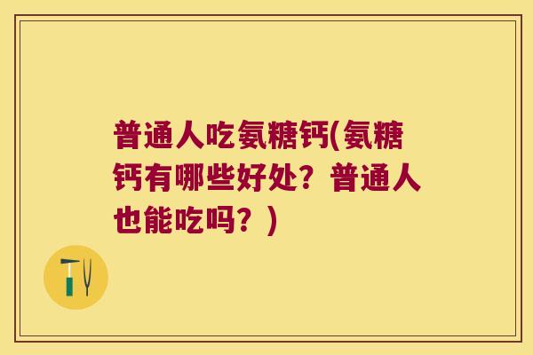 普通人吃氨糖钙(氨糖钙有哪些好处?普通人也能吃吗?)
