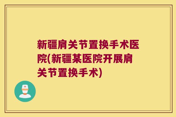 新疆肩关节置换手术医院(新疆某医院开展肩关节置换手术)