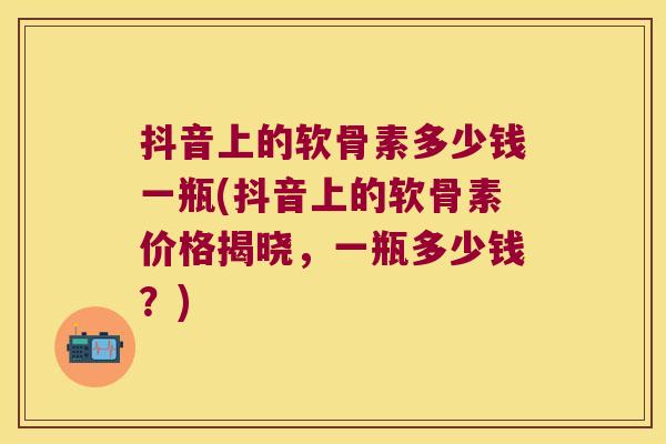 抖音上的软骨素多少钱一瓶(抖音上的软骨素价格揭晓,一瓶多少钱?)